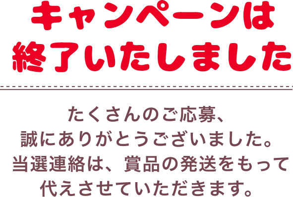 キャンペーンは終了いたしました たくさんのご応募、誠にありがとうございました。